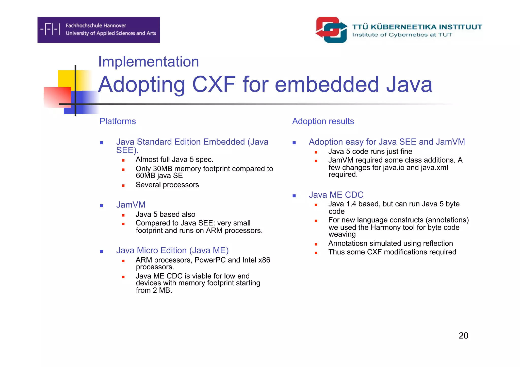 Implementation
Adopting CXF for embedded Java
Platforms                                           Adoption results

    Java Standard Edition Embedded (Java               Adoption easy for Java SEE and JamVM
     SEE).                                                    Java 5 code runs just fine
          Almost full Java 5 spec.                           JamVM required some class additions. A
          Only 30MB memory footprint compared to              few changes for java.io and java.xml
           60MB java SE                                        required.
          Several processors
                                                        Java ME CDC
    JamVM                                                    Java 1.4 based, but can run Java 5 byte
          Java 5 based also                                   code
          Compared to Java SEE: very small                   For new language constructs (annotations)
           footprint and runs on ARM processors.               we used the Harmony tool for byte code
                                                               weaving
                                                              Annotatiosn simulated using reflection
    Java Micro Edition (Java ME)                             Thus some CXF modifications required
          ARM processors, PowerPC and Intel x86
           processors.
          Java ME CDC is viable for low end
           devices with memory footprint starting
           from 2 MB.




                                                                                                     20
 