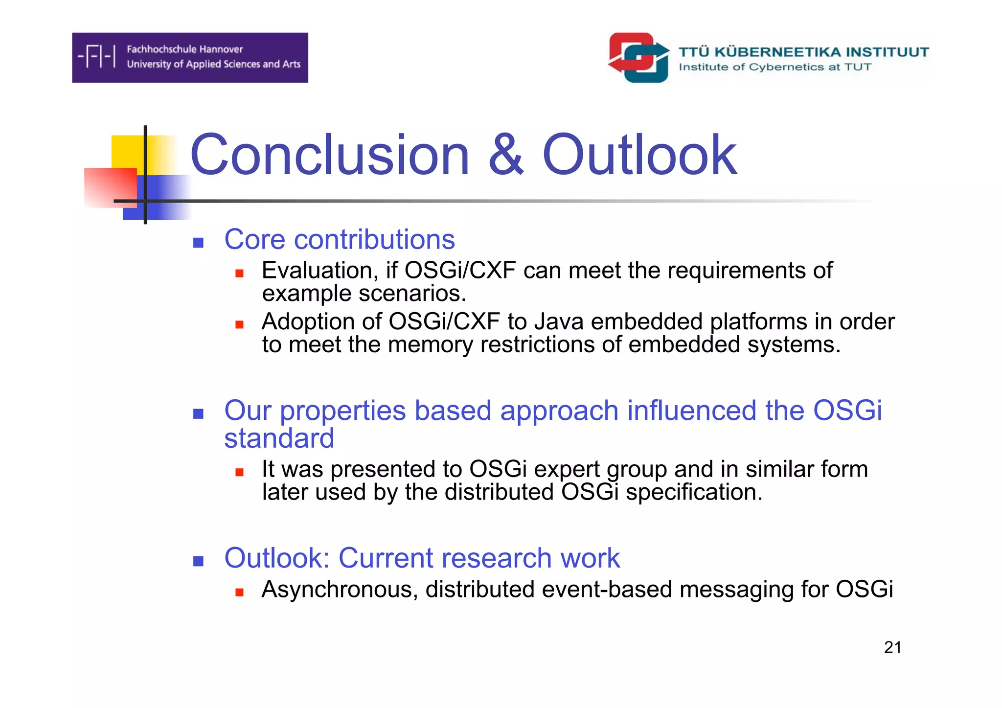 Conclusion & Outlook
    Core contributions
         Evaluation, if OSGi/CXF can meet the requirements of
          example scenarios.
         Adoption of OSGi/CXF to Java embedded platforms in order
          to meet the memory restrictions of embedded systems.

    Our properties based approach influenced the OSGi
     standard
         It was presented to OSGi expert group and in similar form
          later used by the distributed OSGi specification.

    Outlook: Current research work
         Asynchronous, distributed event-based messaging for OSGi

                                                                      21
 