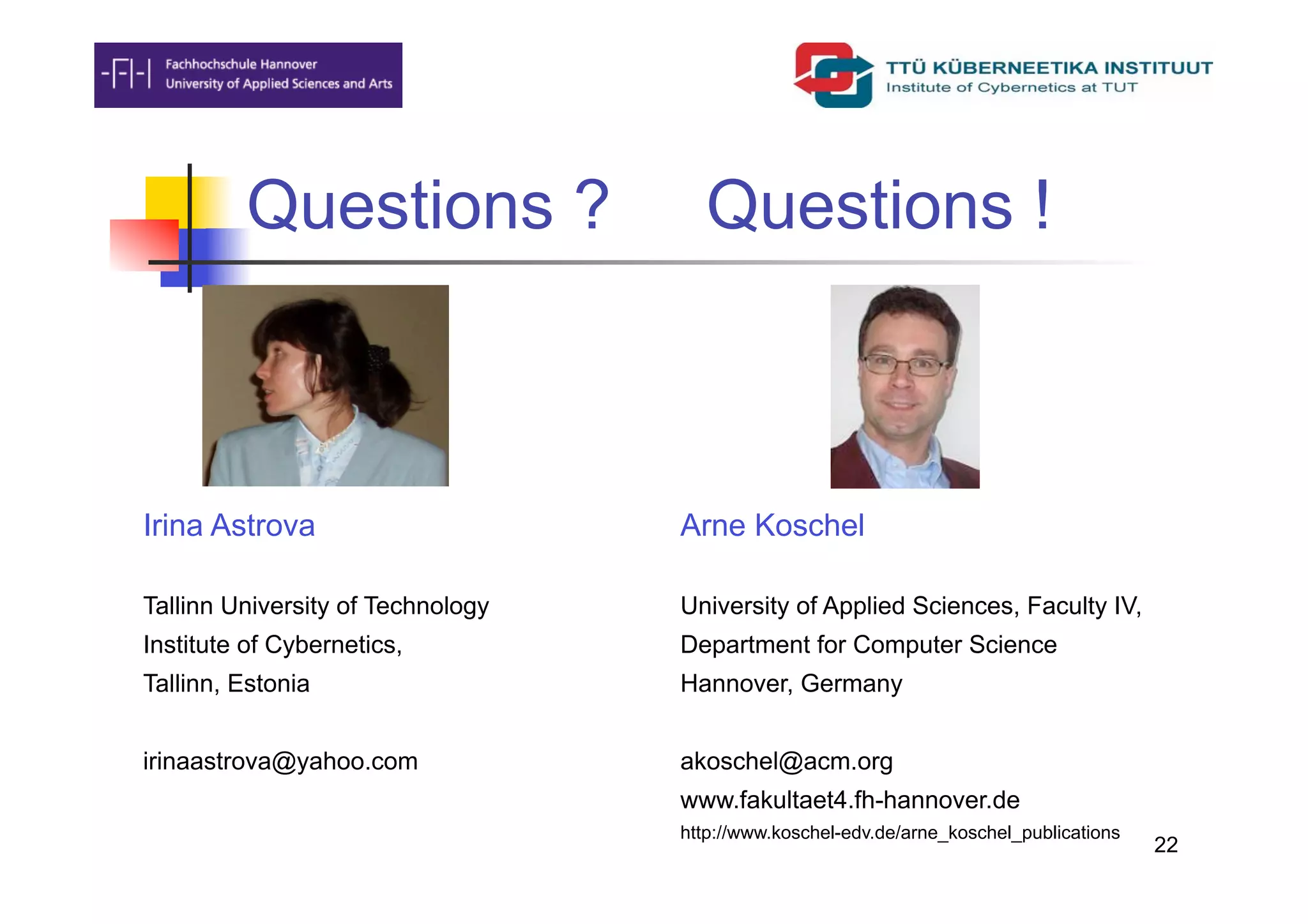 Questions ?                  Questions !



Irina Astrova                      Arne Koschel

Tallinn University of Technology   University of Applied Sciences, Faculty IV,
Institute of Cybernetics,          Department for Computer Science
Tallinn, Estonia                   Hannover, Germany


irinaastrova@yahoo.com             akoschel@acm.org
                                   www.fakultaet4.fh-hannover.de
                                   http://www.koschel-edv.de/arne_koschel_publications
                                                                                         22
 