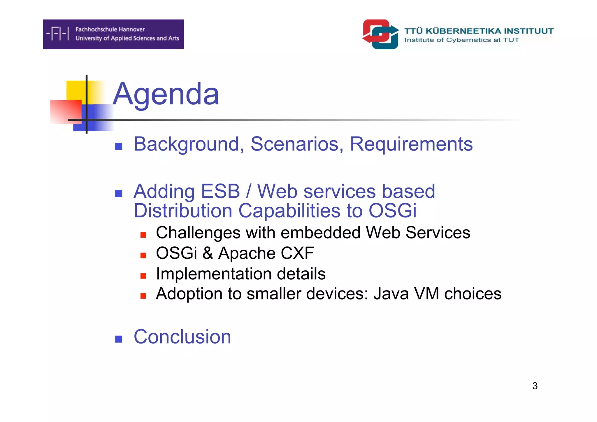 Agenda
    Background, Scenarios, Requirements

    Adding ESB / Web services based
     Distribution Capabilities to OSGi
         Challenges with embedded Web Services
         OSGi & Apache CXF
         Implementation details
         Adoption to smaller devices: Java VM choices

    Conclusion

                                                         3
 
