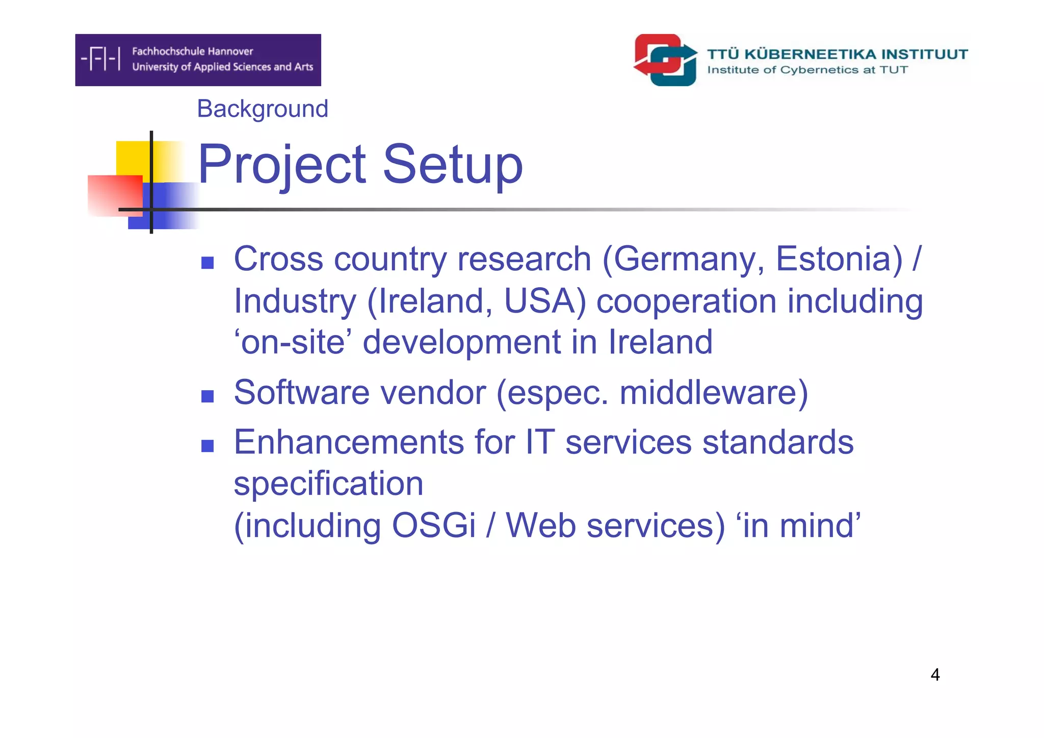 Background

Project Setup
    Cross country research (Germany, Estonia) /
     Industry (Ireland, USA) cooperation including
     ‘on-site’ development in Ireland
    Software vendor (espec. middleware)
    Enhancements for IT services standards
     specification
     (including OSGi / Web services) ‘in mind’



                                                     4
 