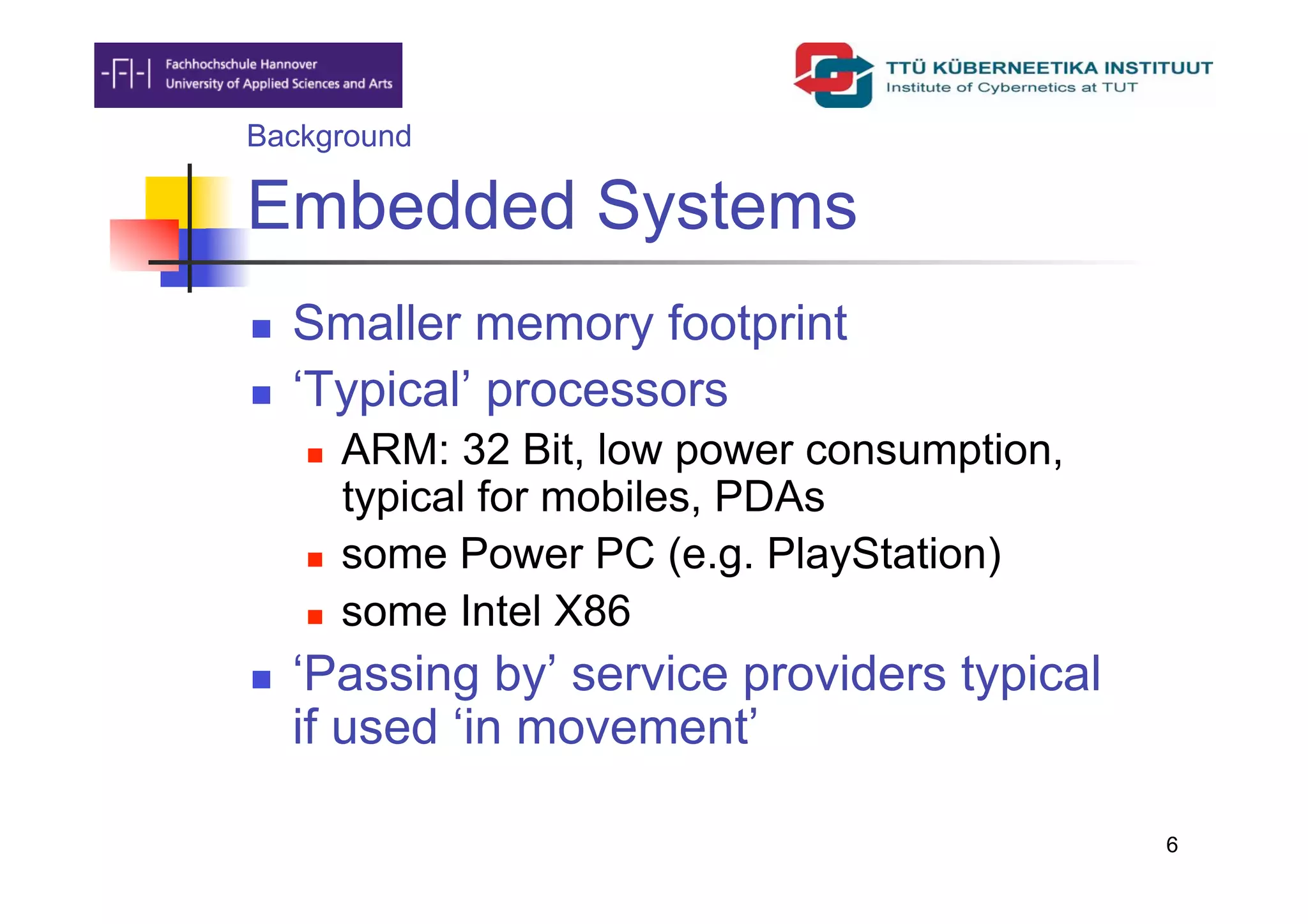 Background

Embedded Systems
    Smaller memory footprint
    ‘Typical’ processors
         ARM: 32 Bit, low power consumption,
          typical for mobiles, PDAs
         some Power PC (e.g. PlayStation)
         some Intel X86
    ‘Passing by’ service providers typical
     if used ‘in movement’

                                                6
 