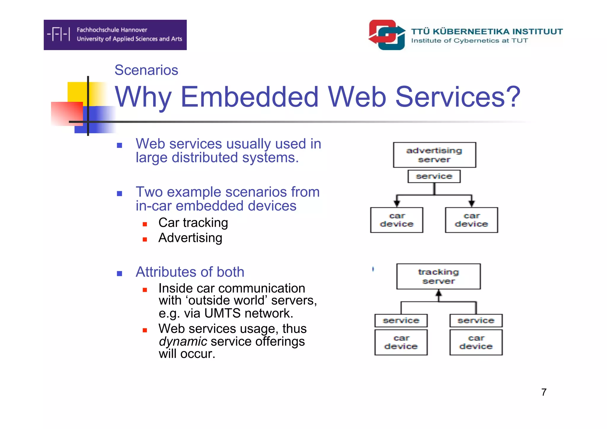 Scenarios

Why Embedded Web Services?
    Web services usually used in
     large distributed systems.

    Two example scenarios from
     in-car embedded devices
          Car tracking
          Advertising

    Attributes of both
          Inside car communication
           with ‘outside world’ servers,
           e.g. via UMTS network.
          Web services usage, thus
           dynamic service offerings
           will occur.

                                           7
 