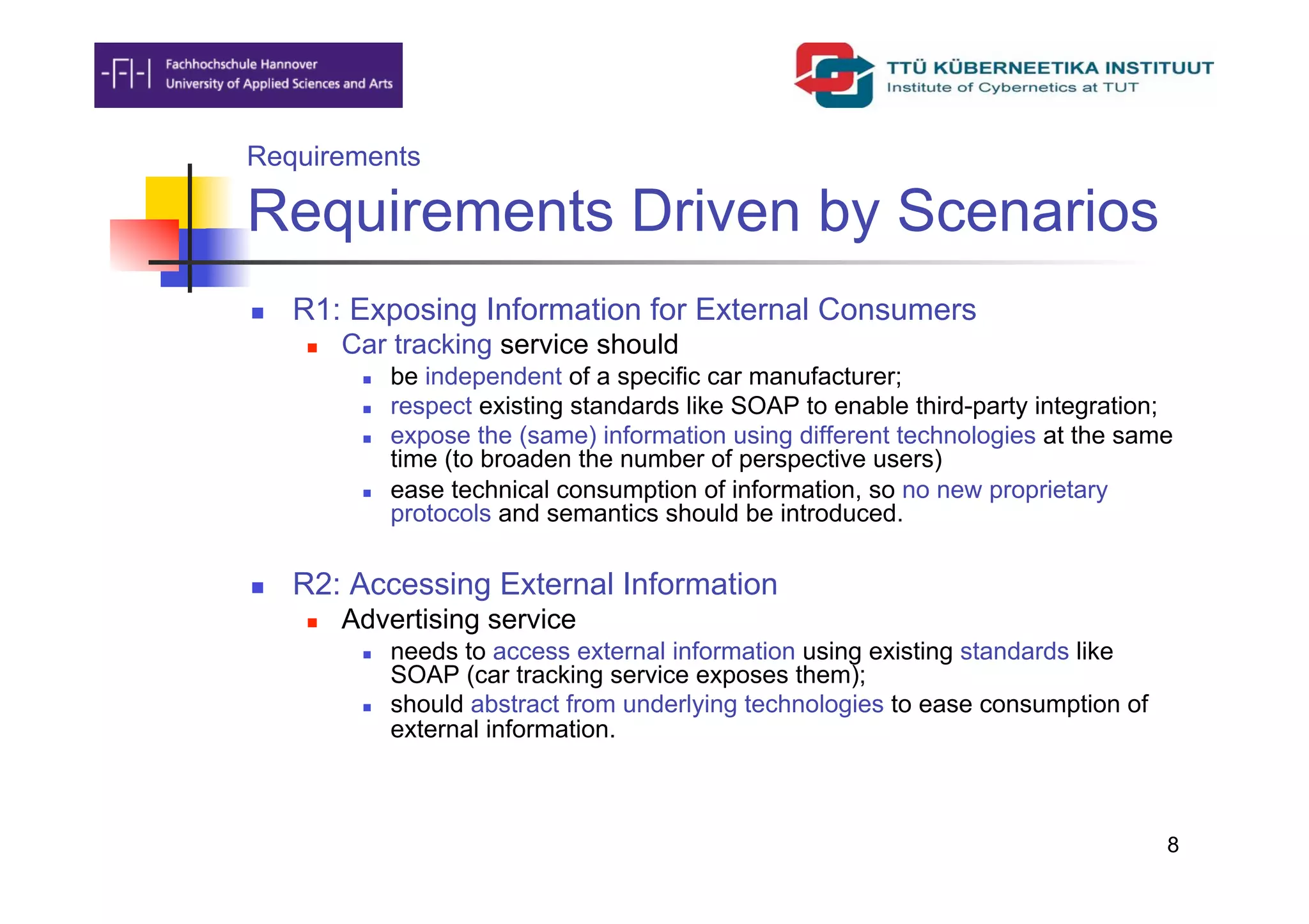 Requirements

Requirements Driven by Scenarios
    R1: Exposing Information for External Consumers
         Car tracking service should
               be independent of a specific car manufacturer;
               respect existing standards like SOAP to enable third-party integration;
               expose the (same) information using different technologies at the same
                time (to broaden the number of perspective users)
               ease technical consumption of information, so no new proprietary
                protocols and semantics should be introduced.

    R2: Accessing External Information
         Advertising service
               needs to access external information using existing standards like
                SOAP (car tracking service exposes them);
               should abstract from underlying technologies to ease consumption of
                external information.



                                                                                      8
 