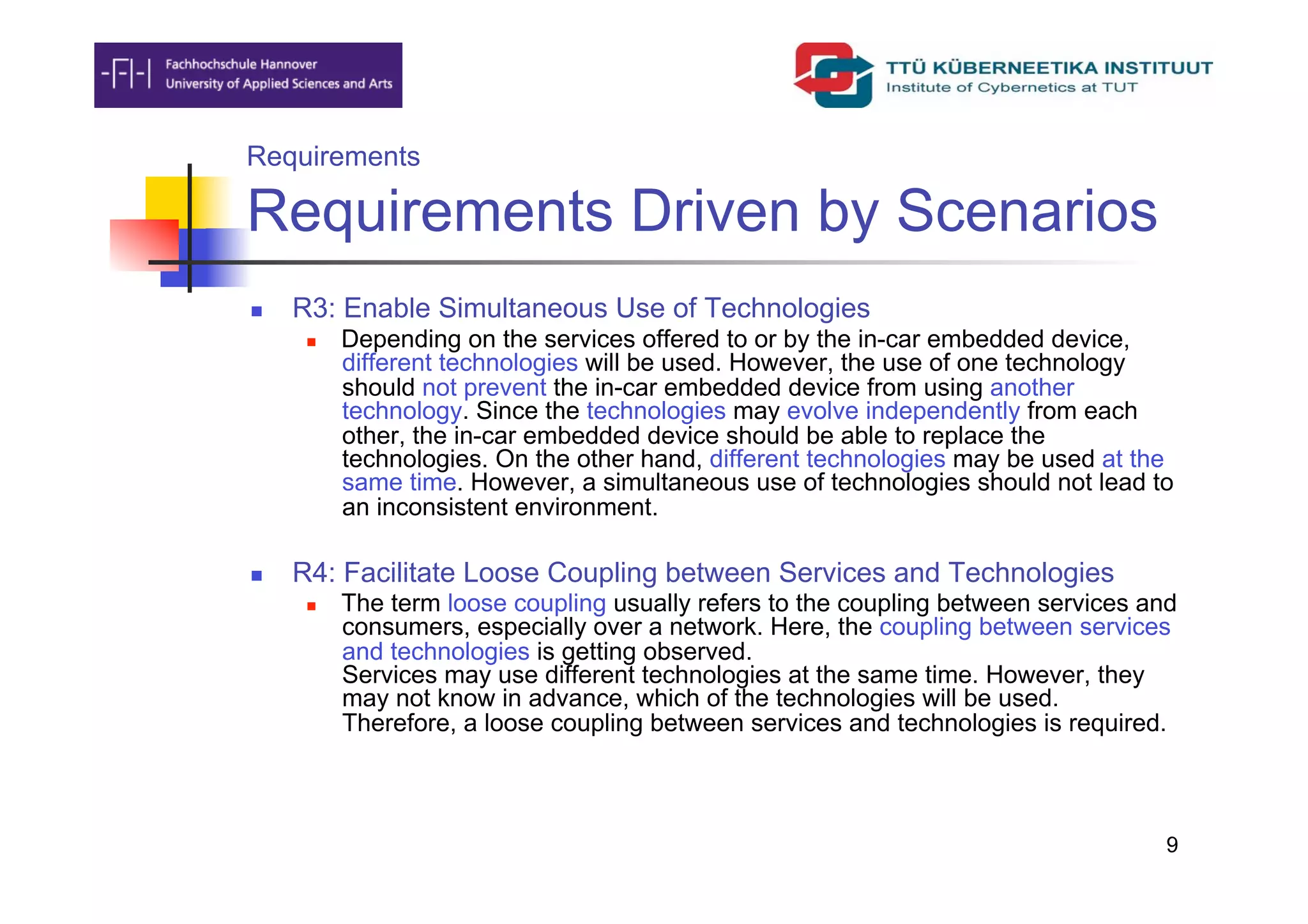 Requirements

Requirements Driven by Scenarios
    R3: Enable Simultaneous Use of Technologies
          Depending on the services offered to or by the in-car embedded device,
           different technologies will be used. However, the use of one technology
           should not prevent the in-car embedded device from using another
           technology. Since the technologies may evolve independently from each
           other, the in-car embedded device should be able to replace the
           technologies. On the other hand, different technologies may be used at the
           same time. However, a simultaneous use of technologies should not lead to
           an inconsistent environment.

    R4: Facilitate Loose Coupling between Services and Technologies
          The term loose coupling usually refers to the coupling between services and
           consumers, especially over a network. Here, the coupling between services
           and technologies is getting observed.
           Services may use different technologies at the same time. However, they
           may not know in advance, which of the technologies will be used.
           Therefore, a loose coupling between services and technologies is required.



                                                                                     9
 