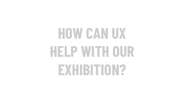 HOW CAN UX
HELP WITH OUR
EXHIBITION?
 