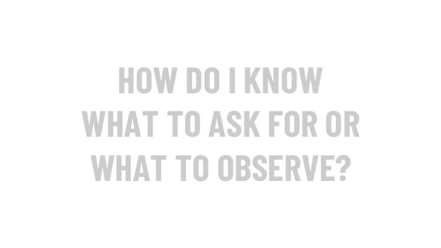 HOW DO I KNOW
WHAT TO ASK FOR OR
WHAT TO OBSERVE?
 