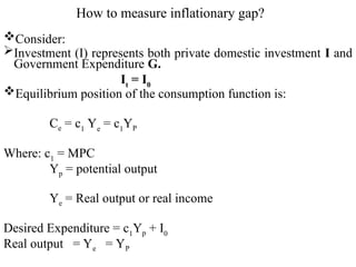 How to measure inflationary gap?
Consider:
Investment (I) represents both private domestic investment I and
Government Expenditure G.
It
= I0
Equilibrium position of the consumption function is:
Ce = c1
Ye
= c1
YP
Where: c1
= MPC
Yp = potential output
Ye = Real output or real income
Desired Expenditure = c1
Yp + I0
Real output = Ye = YP
 