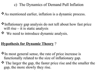 c) The Dynamics of Demand Pull Inflation
As mentioned earlier, inflation is a dynamic process.
Inflationary gap analysis do not tell about how fast price
will rise – it is static analysis
 We need to introduce dynamic analysis.
Hypothesis for Dynamic Theory ?
In most general sense, the rate of price increase is
functionally related to the size of inflationary gap.
 The larger the gap, the faster price rise and the smaller the
gap, the more slowly they rise.
 