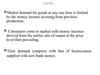 Contd….
Market demand for goods at any one time is limited
by the money income accruing from previous
production.
 Consumers come to market with money incomes
derived from the earlier sale of output at the price
level then prevailing.
Their demand competes with that of businessmen
supplied with new bank money.
 