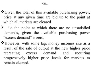 Ctd…
Given the total of this available purchasing power,
price at any given time are bid up to the point at
which all markets are cleared
 i.e the point at which there are no unsatisfied
demands, given the available purchasing power
“excess demand” is zero.
However, with some lag, money incomes rise as a
result of the sale of output at the new higher price
recreating excess demand and requiring
progressively higher price levels for markets to
remain cleaned.
 
