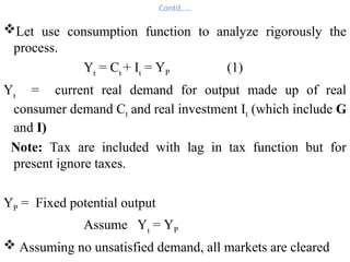 Contd…..
Let use consumption function to analyze rigorously the
process.
Yt
= Ct
+ It
= YP (1)
Yt
= current real demand for output made up of real
consumer demand Ct and real investment It (which include G
and I)
Note: Tax are included with lag in tax function but for
present ignore taxes.
YP = Fixed potential output
Assume Yt
= YP
 Assuming no unsatisfied demand, all markets are cleared
 