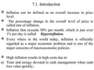 7.1. Introduction
 Inflation can be defined as an overall increase in price
level.
 The percentage change in the overall level of price is
called rate of inflation.
 Inflation that exceeds 50% per month, which is just over
1% per day is called Hyperinflation.
 Every where in the world today, inflation is officially
regarded as a major economic problem and is one of the
major concerns of macroeconomic policies.
 High inflation results in high costs due to
a) Time and energy devoted to cash management when cash
loss value quickly..
 
