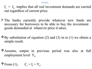 Contd…..
It
= I0
implies that all real investment demands are carried
out regardless of current price.
 The banks currently provide whatever new funds are
necessary for borrowers to be able to buy the investment
goods demanded at whatever price it takes.
By substitution of equation (2) and (3) in to (1) we obtain a
simple result.
Assume, output in previous period was also at full
employment level YP.
From (1), Ct + It = YP
 