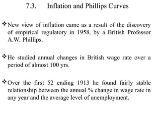 7.3. Inflation and Phillips Curves
New view of inflation came as a result of the discovery
of empirical regulatory in 1958, by a British Professor
A.W. Phillips.
He studied annual changes in British wage rate over a
period of almost 100 yrs.
Over the first 52 ending 1913 he found fairly stable
relationship between the annual % change in wage rate in
any year and the average level of unemployment.
 
