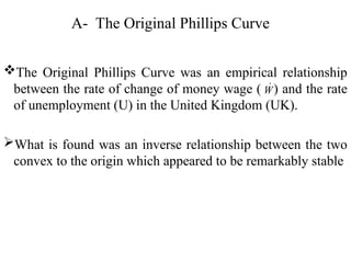 A- The Original Phillips Curve
The Original Phillips Curve was an empirical relationship
between the rate of change of money wage ( ) and the rate
of unemployment (U) in the United Kingdom (UK).
What is found was an inverse relationship between the two
convex to the origin which appeared to be remarkably stable
W

 