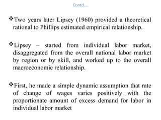 Contd….
Two years later Lipsey (1960) provided a theoretical
rational to Phillips estimated empirical relationship.
Lipsey – started from individual labor market,
disaggregated from the overall national labor market
by region or by skill, and worked up to the overall
macroeconomic relationship.
First, he made a simple dynamic assumption that rate
of change of wages varies positively with the
proportionate amount of excess demand for labor in
individual labor market
 