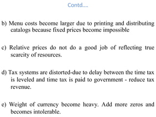 Contd….
b) Menu costs become larger due to printing and distributing
catalogs because fixed prices become impossible
c) Relative prices do not do a good job of reflecting true
scarcity of resources.
d) Tax systems are distorted-due to delay between the time tax
is leveled and time tax is paid to government - reduce tax
revenue.
e) Weight of currency become heavy. Add more zeros and
becomes intolerable.
 