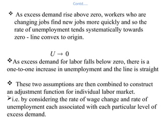 Contd…..
 As excess demand rise above zero, workers who are
changing jobs find new jobs more quickly and so the
rate of unemployment tends systematically towards
zero - line convex to origin.
0

U
As excess demand for labor falls below zero, there is a
one-to-one increase in unemployment and the line is straight
 These two assumptions are then combined to construct
an adjustment function for individual labor market.
i.e. by considering the rate of wage change and rate of
unemployment each associated with each particular level of
excess demand.
 