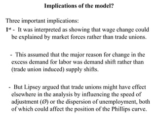 Implications of the model?
Three important implications:
1st
- It was interpreted as showing that wage change could
be explained by market forces rather than trade unions.
- This assumed that the major reason for change in the
excess demand for labor was demand shift rather than
(trade union induced) supply shifts.
- But Lipsey argued that trade unions might have effect
elsewhere in the analysis by influencing the speed of
adjustment (Ø) or the dispersion of unemployment, both
of which could affect the position of the Phillips curve.
 