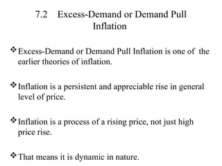 7.2 Excess-Demand or Demand Pull
Inflation
Excess-Demand or Demand Pull Inflation is one of the
earlier theories of inflation.
Inflation is a persistent and appreciable rise in general
level of price.
Inflation is a process of a rising price, not just high
price rise.
That means it is dynamic in nature.
 