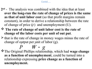 Contd…..
2nd
- The analysis was combined with the idea that at least
over the long-run the rate of change of prices is the same
as that of unit labor cost (so that profit margins remain
constant), in order to derive a relationship between the rate
of change of price ( ) and unemployment (U).
 The rate of change of unit labor cost is the rate of
change of the labor costs per unit of out put.
 that is the rate of change in money wages minus the rate of
change of output per unit of labor (g).
=
The Original Phillips relationship, which had wage change
as a function of unemployment, could be turned into a
relationship expressing price change as a function of
unemployment.
P

P

g
W 

 