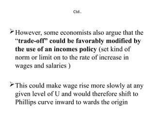 Ctd..
However, some economists also argue that the
“trade-off” could be favorably modified by
the use of an incomes policy (set kind of
norm or limit on to the rate of increase in
wages and salaries )
This could make wage rise more slowly at any
given level of U and would therefore shift to
Phillips curve inward to wards the origin
 