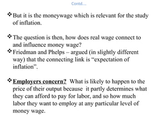 Contd….
But it is the moneywage which is relevant for the study
of inflation.
The question is then, how does real wage connect to
and influence money wage?
Friedman and Phelps – argued (in slightly different
way) that the connecting link is “expectation of
inflation”.
Employers concern? What is likely to happen to the
price of their output because it partly determines what
they can afford to pay for labor, and so how much
labor they want to employ at any particular level of
money wage.
 
