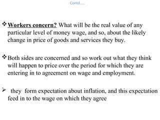 Contd…..
Workers concern? What will be the real value of any
particular level of money wage, and so, about the likely
change in price of goods and services they buy.
Both sides are concerned and so work out what they think
will happen to price over the period for which they are
entering in to agreement on wage and employment.
 they form expectation about inflation, and this expectation
feed in to the wage on which they agree
 