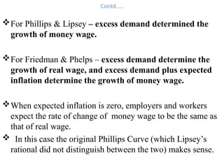 Contd…..
For Phillips & Lipsey – excess demand determined the
growth of money wage.
For Friedman & Phelps – excess demand determine the
growth of real wage, and excess demand plus expected
inflation determine the growth of money wage.
When expected inflation is zero, employers and workers
expect the rate of change of money wage to be the same as
that of real wage.
 In this case the original Phillips Curve (which Lipsey’s
rational did not distinguish between the two) makes sense.
 