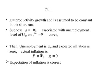 Ctd….
• g = productivity growth and is assumed to be constant
in the short run.
• Suppose g = associated with unemployment
level of U0, on curve,
• Then: Unemployment is U0 and expected inflation is
zero, actual inflation is:
 Expectation of inflation is correct
0
W

0

e
P

0
0 

 g
W
P 

 