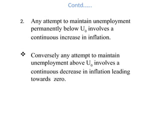 Contd……
2. Any attempt to maintain unemployment
permanently below U0
involves a
continuous increase in inflation.
 Conversely any attempt to maintain
unemployment above U0
involves a
continuous decrease in inflation leading
towards zero.
 