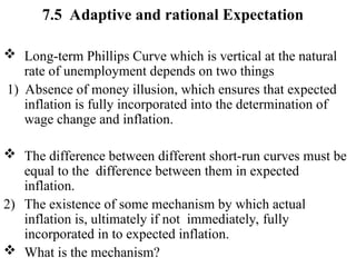 7.5 Adaptive and rational Expectation
 Long-term Phillips Curve which is vertical at the natural
rate of unemployment depends on two things
1) Absence of money illusion, which ensures that expected
inflation is fully incorporated into the determination of
wage change and inflation.
 The difference between different short-run curves must be
equal to the difference between them in expected
inflation.
2) The existence of some mechanism by which actual
inflation is, ultimately if not immediately, fully
incorporated in to expected inflation.
 What is the mechanism?
 