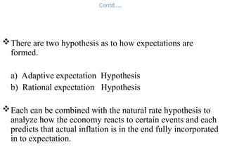 Contd…..
There are two hypothesis as to how expectations are
formed.
a) Adaptive expectation Hypothesis
b) Rational expectation Hypothesis
Each can be combined with the natural rate hypothesis to
analyze how the economy reacts to certain events and each
predicts that actual inflation is in the end fully incorporated
in to expectation.
 