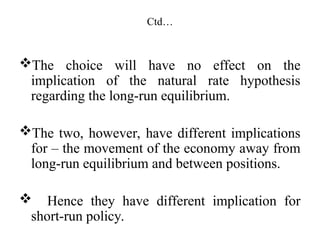 Ctd…
The choice will have no effect on the
implication of the natural rate hypothesis
regarding the long-run equilibrium.
The two, however, have different implications
for – the movement of the economy away from
long-run equilibrium and between positions.
 Hence they have different implication for
short-run policy.
 