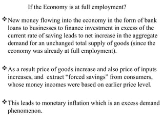 If the Economy is at full employment?
New money flowing into the economy in the form of bank
loans to businesses to finance investment in excess of the
current rate of saving leads to net increase in the aggregate
demand for an unchanged total supply of goods (since the
economy was already at full employment).
As a result price of goods increase and also price of inputs
increases, and extract “forced savings” from consumers,
whose money incomes were based on earlier price level.
This leads to monetary inflation which is an excess demand
phenomenon.
 