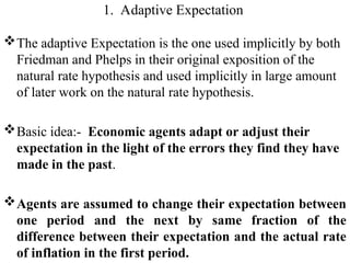 1. Adaptive Expectation
The adaptive Expectation is the one used implicitly by both
Friedman and Phelps in their original exposition of the
natural rate hypothesis and used implicitly in large amount
of later work on the natural rate hypothesis.
Basic idea:- Economic agents adapt or adjust their
expectation in the light of the errors they find they have
made in the past.
Agents are assumed to change their expectation between
one period and the next by same fraction of the
difference between their expectation and the actual rate
of inflation in the first period.
 