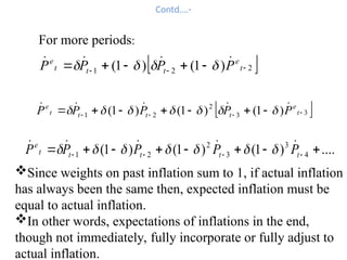 Contd….-
 
2
2
1 )
1
(
)
1
( 

 



 t
e
t
t
t
e
P
P
P
P 


 



Since weights on past inflation sum to 1, if actual inflation
has always been the same then, expected inflation must be
equal to actual inflation.
In other words, expectations of inflations in the end,
though not immediately, fully incorporate or fully adjust to
actual inflation.
....
)
1
(
)
1
(
)
1
( 4
3
3
2
2
1 






 


 t
t
t
t
t
e
P
P
P
P
P 



 






 
3
3
2
2
1 )
1
(
)
1
(
)
1
( 


 





 t
e
t
t
t
t
e
P
P
P
P
P 



 






For more periods:
 