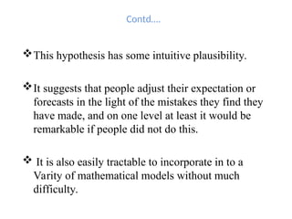 Contd….
This hypothesis has some intuitive plausibility.
It suggests that people adjust their expectation or
forecasts in the light of the mistakes they find they
have made, and on one level at least it would be
remarkable if people did not do this.
 It is also easily tractable to incorporate in to a
Varity of mathematical models without much
difficulty.
 