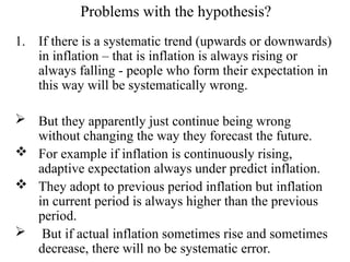 Problems with the hypothesis?
1. If there is a systematic trend (upwards or downwards)
in inflation – that is inflation is always rising or
always falling - people who form their expectation in
this way will be systematically wrong.
 But they apparently just continue being wrong
without changing the way they forecast the future.
 For example if inflation is continuously rising,
adaptive expectation always under predict inflation.
 They adopt to previous period inflation but inflation
in current period is always higher than the previous
period.
 But if actual inflation sometimes rise and sometimes
decrease, there will no be systematic error.
 