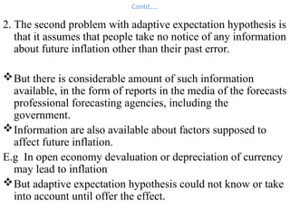 Contd…..
2. The second problem with adaptive expectation hypothesis is
that it assumes that people take no notice of any information
about future inflation other than their past error.
But there is considerable amount of such information
available, in the form of reports in the media of the forecasts
professional forecasting agencies, including the
government.
Information are also available about factors supposed to
affect future inflation.
E.g In open economy devaluation or depreciation of currency
may lead to inflation
But adaptive expectation hypothesis could not know or take
into account until offer the effect.
 
