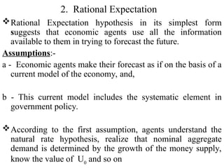 2. Rational Expectation
Rational Expectation hypothesis in its simplest form
suggests that economic agents use all the information
available to them in trying to forecast the future.
Assumptions:-
a - Economic agents make their forecast as if on the basis of a
current model of the economy, and,
b - This current model includes the systematic element in
government policy.
According to the first assumption, agents understand the
natural rate hypothesis, realize that nominal aggregate
demand is determined by the growth of the money supply,
know the value of U0
and so on
 