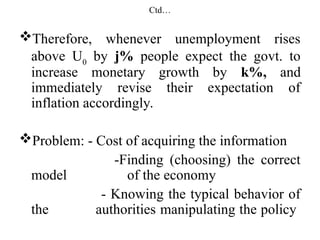 Ctd…
Therefore, whenever unemployment rises
above U0
by j% people expect the govt. to
increase monetary growth by k%, and
immediately revise their expectation of
inflation accordingly.
Problem: - Cost of acquiring the information
-Finding (choosing) the correct
model of the economy
- Knowing the typical behavior of
the authorities manipulating the policy
 