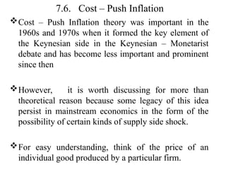 7.6. Cost – Push Inflation
Cost – Push Inflation theory was important in the
1960s and 1970s when it formed the key element of
the Keynesian side in the Keynesian – Monetarist
debate and has become less important and prominent
since then
However, it is worth discussing for more than
theoretical reason because some legacy of this idea
persist in mainstream economics in the form of the
possibility of certain kinds of supply side shock.
For easy understanding, think of the price of an
individual good produced by a particular firm.
 