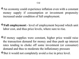 Ctd
An economy could experience inflation even with a constant
money supply if consumption or investment propensity
increased under condition of full employment.
Full employment:- level of employment beyond which unit
labor cost, and thus price levels, where sure to rise.
If money supplies were constant, higher price would raise
the transaction demand for money and thus push up interest
rates tending to choke off some investment (or consumer)
demand and thus to moderate the inflationary pressure
But it would not completely avoid a rise in price level.
 