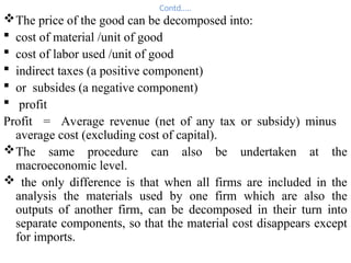 Contd…..
The price of the good can be decomposed into:
 cost of material /unit of good
 cost of labor used /unit of good
 indirect taxes (a positive component)
 or subsides (a negative component)
 profit
Profit = Average revenue (net of any tax or subsidy) minus
average cost (excluding cost of capital).
The same procedure can also be undertaken at the
macroeconomic level.
 the only difference is that when all firms are included in the
analysis the materials used by one firm which are also the
outputs of another firm, can be decomposed in their turn into
separate components, so that the material cost disappears except
for imports.
 