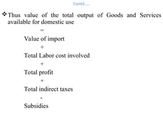 Contd…..
Thus value of the total output of Goods and Services
available for domestic use
=
Value of import
+
Total Labor cost involved
+
Total profit
+
Total indirect taxes
-
Subsidies
 