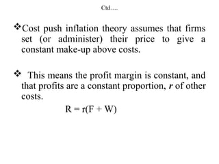 Ctd….
Cost push inflation theory assumes that firms
set (or administer) their price to give a
constant make-up above costs.
 This means the profit margin is constant, and
that profits are a constant proportion, r of other
costs.
R = r(F + W)
 