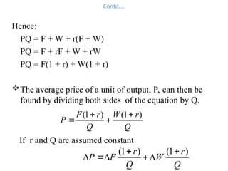 Contd….
Hence:
PQ = F + W + r(F + W)
PQ = F + rF + W + rW
PQ = F(1 + r) + W(1 + r)
The average price of a unit of output, P, can then be
found by dividing both sides of the equation by Q.
Q
r
W
Q
r
F
P
)
1
(
)
1
( 



If r and Q are assumed constant
Q
r
W
Q
r
F
P
)
1
(
)
1
( 






 