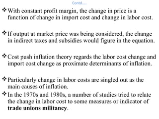 Contd…..
With constant profit margin, the change in price is a
function of change in import cost and change in labor cost.
If output at market price was being considered, the change
in indirect taxes and subsidies would figure in the equation.
Cost push inflation theory regards the labor cost change and
import cost change as proximate determinants of inflation.
Particularly change in labor costs are singled out as the
main causes of inflation.
In the 1970s and 1980s, a number of studies tried to relate
the change in labor cost to some measures or indicator of
trade unions militancy.
 